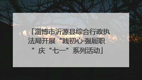 淄博市沂源县综合行政执法局开展“践初心·强履职”庆“七一”系列活动