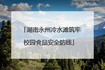 湖南永州冷水滩筑牢校园食品安全防线
