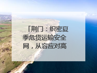 荆门：织密夏季危货运输安全网，从容应对高温汛期挑战