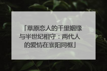 草原恋人的千里姻缘与半世纪相守：两代人的爱情在襄阳同框