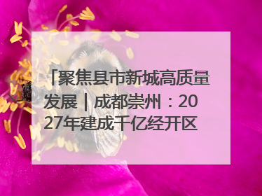 聚焦县市新城高质量发展｜成都崇州：2027年建成千亿经开区、2029年GDP突破750亿元