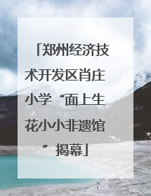 郑州经济技术开发区肖庄小学“面上生花小小非遗馆”揭幕