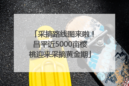 采摘路线图来啦！昌平近5000亩樱桃迎来采摘黄金期