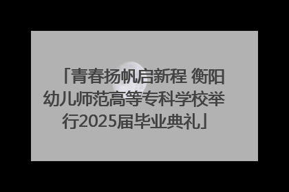 青春扬帆启新程 衡阳幼儿师范高等专科学校举行2025届毕业典礼