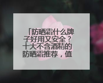 防晒霜什么牌子好用又安全？十大不含酒精的防晒霜推荐，值得一试