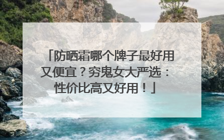 防晒霜哪个牌子最好用又便宜？穷鬼女大严选：性价比高又好用！