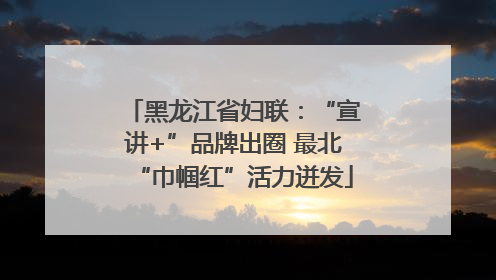 黑龙江省妇联：“宣讲+”品牌出圈 最北“巾帼红”活力迸发