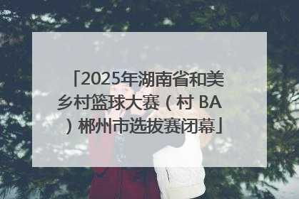 2025年湖南省和美乡村篮球大赛（村 BA）郴州市选拔赛闭幕